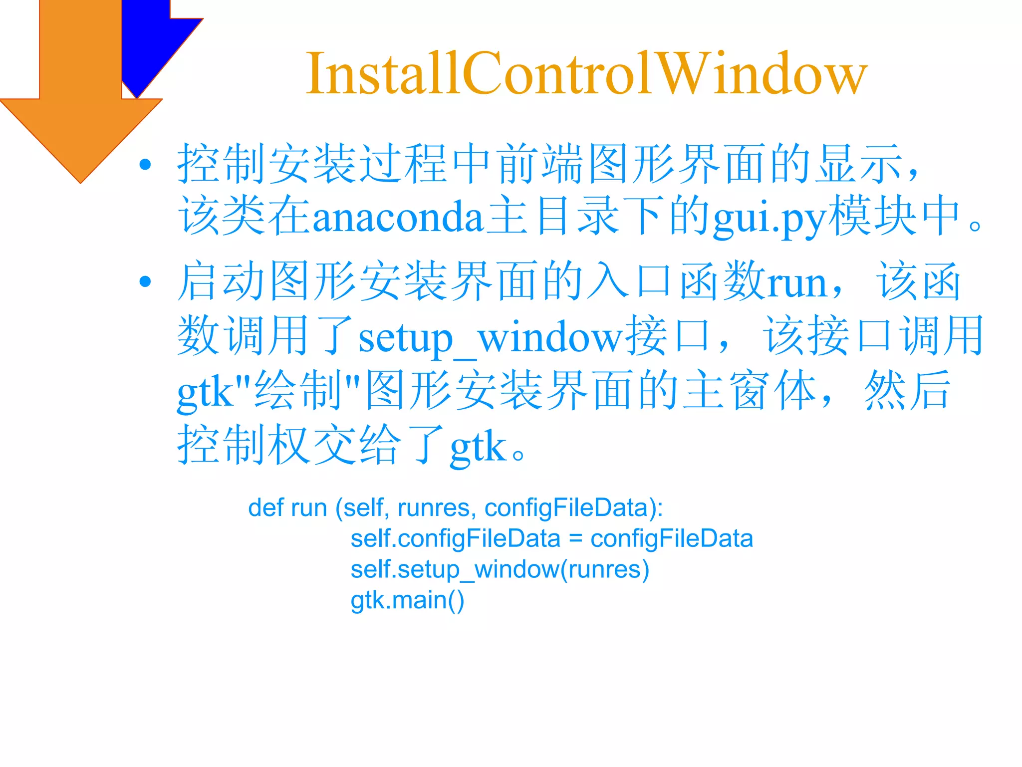 InstallControlWindow
• 控制安装过程中前端图形界面的显示，
  该类在anaconda主目录下的gui.py模块中。
• 启动图形安装界面的入口函数run，该函
  数调用了setup_window接口，该接口调用
  gtk"绘制"图形安装界面的主窗体，然后
  控制权交给了gtk。
   def run (self, runres, configFileData):
             self.configFileData = configFileData
             self.setup_window(runres)
             gtk.main()
 