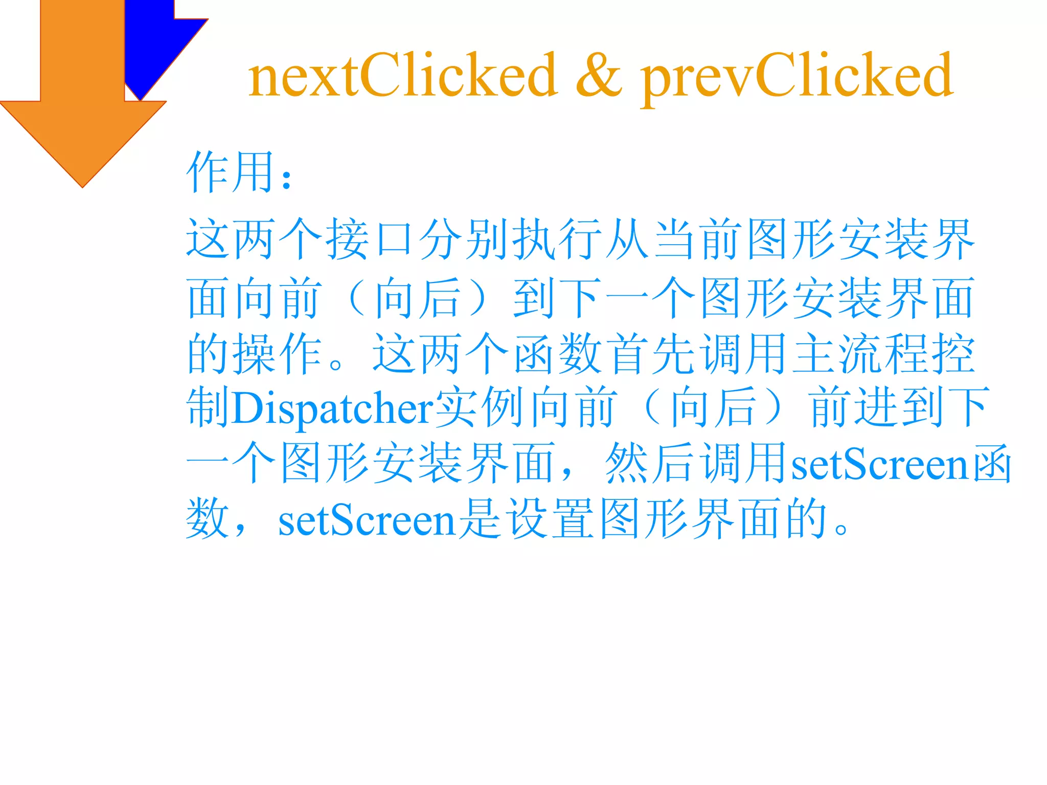 nextClicked & prevClicked
作用：
这两个接口分别执行从当前图形安装界
面向前（向后）到下一个图形安装界面
的操作。这两个函数首先调用主流程控
制Dispatcher实例向前（向后）前进到下
一个图形安装界面，然后调用setScreen函
数，setScreen是设置图形界面的。
 