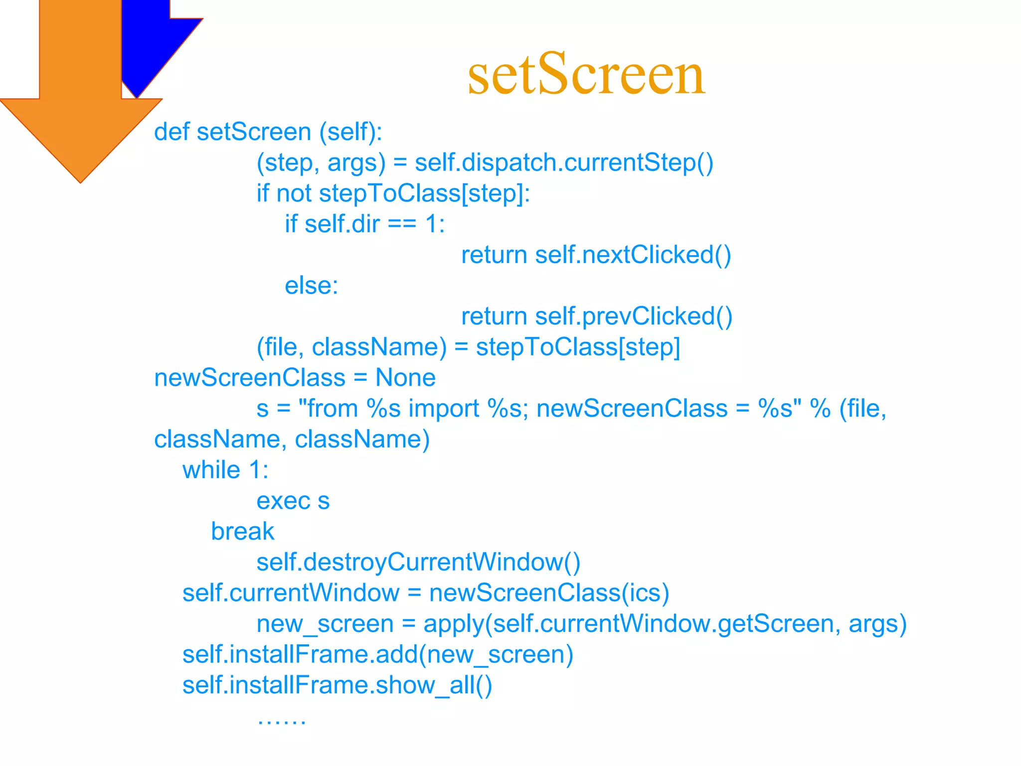 setScreen
def setScreen (self):
           (step, args) = self.dispatch.currentStep()
           if not stepToClass[step]:
               if self.dir == 1:
                                 return self.nextClicked()
               else:
                                 return self.prevClicked()
           (file, className) = stepToClass[step]
newScreenClass = None
           s = "from %s import %s; newScreenClass = %s" % (file,
className, className)
   while 1:
           exec s
     break
           self.destroyCurrentWindow()
   self.currentWindow = newScreenClass(ics)
           new_screen = apply(self.currentWindow.getScreen, args)
   self.installFrame.add(new_screen)
   self.installFrame.show_all()
           ……
 