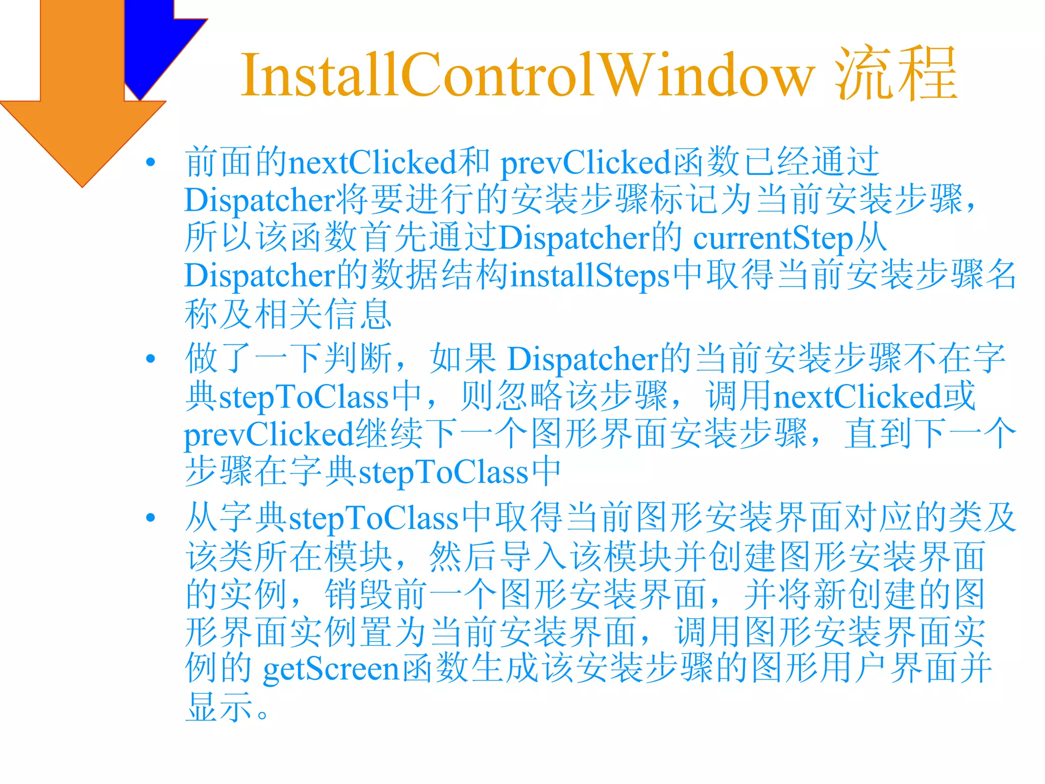 InstallControlWindow 流程
• 前面的nextClicked和 prevClicked函数已经通过
  Dispatcher将要进行的安装步骤标记为当前安装步骤，
  所以该函数首先通过Dispatcher的 currentStep从
  Dispatcher的数据结构installSteps中取得当前安装步骤名
  称及相关信息
• 做了一下判断，如果 Dispatcher的当前安装步骤不在字
  典stepToClass中，则忽略该步骤，调用nextClicked或
  prevClicked继续下一个图形界面安装步骤，直到下一个
  步骤在字典stepToClass中
• 从字典stepToClass中取得当前图形安装界面对应的类及
  该类所在模块，然后导入该模块并创建图形安装界面
  的实例，销毁前一个图形安装界面，并将新创建的图
  形界面实例置为当前安装界面，调用图形安装界面实
  例的 getScreen函数生成该安装步骤的图形用户界面并
  显示。
 