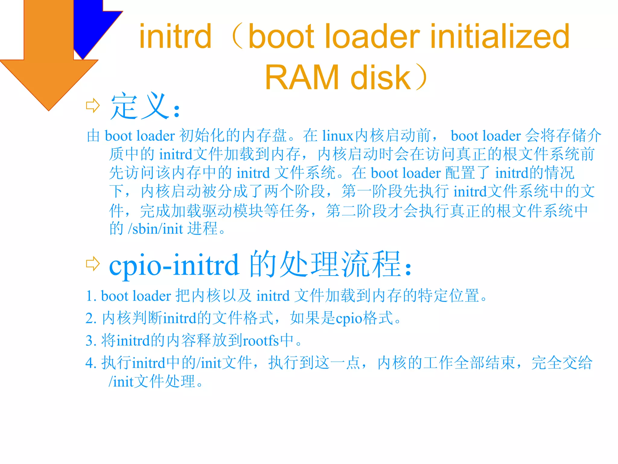 initrd（boot loader initialized
             RAM disk）
⇨ 定义：
由 boot loader 初始化的内存盘。在 linux内核启动前， boot loader 会将存储介
   质中的 initrd文件加载到内存，内核启动时会在访问真正的根文件系统前
   先访问该内存中的 initrd 文件系统。在 boot loader 配置了 initrd的情况
   下，内核启动被分成了两个阶段，第一阶段先执行 initrd文件系统中的文
   件，完成加载驱动模块等任务，第二阶段才会执行真正的根文件系统中
   的 /sbin/init 进程。

⇨ cpio-initrd 的处理流程：
1. boot loader 把内核以及 initrd 文件加载到内存的特定位置。
2. 内核判断initrd的文件格式，如果是cpio格式。
3. 将initrd的内容释放到rootfs中。
4. 执行initrd中的/init文件，执行到这一点，内核的工作全部结束，完全交给
    /init文件处理。
 