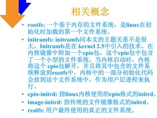 相关概念
• rootfs: 一个基于内存的文件系统，是linux在初
  始化时加载的第一个文件系统。
• initramfs: initramfs同本文的主题关系不是很
  大，Initramfs是在 kernel 2.5中引入的技术。在
  内核镜像中附加一个cpio包，这个cpio包中包含
  了一个小型的文件系统，当内核启动时，内核
  将这个 cpio包解开，并且将其中包含的文件系
  统释放到rootfs中，内核中的一部分初始化代码
  会放到这个文件系统中，作为用户层进程来执
  行。
• cpio-initrd: 指linux内核使用的cpio格式的initrd。
• image-initrd: 指传统的文件镜像格式的initrd。
• realfs: 用户最终使用的真正的文件系统。
 