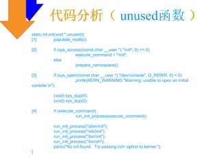 代码分析（ unused函数 ）
static int init(void * unused){
[1]            populate_rootfs();

[2]          if (sys_access((const char __user *) "/init", 0) == 0)
                         execute_command = "/init";
             else
                         prepare_namespace();

[3]         if (sys_open((const char __user *) "/dev/console", O_RDWR, 0) < 0)
                        printk(KERN_WARNING "Warning: unable to open an initial
console.n");

             (void) sys_dup(0);
             (void) sys_dup(0);

[4]          if (execute_command)
                         run_init_process(execute_command);

             run_init_process("/sbin/init");
             run_init_process("/etc/init");
             run_init_process("/bin/init");
             run_init_process("/bin/sh");
             panic("No init found. Try passing init= option to kernel.");
}
 