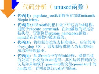 代码分析（ unused函数 ）
• 代码[1]：populate_rootfs函数负责加载initramfs
  和cpio-initrd。
• 代码[2]:如果rootfs的根目录下中包含/init进程，
  则赋予execute_command，在init函数的末尾会
  被执行。否则执行prepare_namespace函数，
  initrd是在该函数中被加载的。
• 代码[3]：将控制台设置为标准输入，后续的两
  个sys_dup（0），则复制标准输入为标准输出
  和标准错误输出。
• 代码[4]：如果rootfs中存在init进程，就将后续
  的处理工作交给该init进程。其实这段代码的含
  义是如果加载了cpio-initrd则交给cpio-initrd中的
  /init处理，否则会执行realfs中的init.
 
