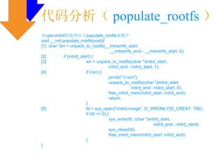 代码分析（ populate_rootfs ）
对cpio-initrd的处理位于populate_rootfs函数中
void __init populate_rootfs(void){
[1] char *err = unpack_to_rootfs(__initramfs_start,
                                           __initramfs_end - __initramfs_start, 0);
[2]          if (initrd_start) {
[3]                        err = unpack_to_rootfs((char *)initrd_start,
                                          initrd_end - initrd_start, 1);
[4]                        if (!err) {
                                          printk(" it isn");
                                          unpack_to_rootfs((char *)initrd_start,
                                                         initrd_end - initrd_start, 0);
                                          free_initrd_mem(initrd_start, initrd_end);
                                          return;
                           }
[5]                        fd = sys_open("/initrd.image", O_WRONLY|O_CREAT, 700);
                           if (fd >= 0) {
                                          sys_write(fd, (char *)initrd_start,
                                                                      initrd_end - initrd_start);
                                          sys_close(fd);
                                          free_initrd_mem(initrd_start, initrd_end);
                           }
}
 