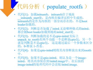 代码分析（ populate_rootfs ）
• 代码[1]：加载initramfs，initramfs位于地址
  __initramfs_start处，是内核在编译过程中生成的，
  initramfs的是作为内核的一部分而存在的，不是boot
  loader加载的。
• 代码[2]：判断是否加载了initrd.无论哪种格式的initrd，
  都会被boot loader加载到地址initrd_start处。
• 代码[3]：判断加载的是不是cpio-initrd.实际上
  unpack_to_rootfs有两个功能一个是释放cpio包，另一个
  就是判断是不是cpio包， 这是通过最后一个参数来区分
  的，0-释放 1-查看。
• 代码[4]：如果是cpio-initrd则将其内容释放出来到rootfs
  中。
• 代码[5]：如果不是cpio-initrd，则认为是一个image-
  initrd，将其内容保存到/initrd.image中。在后面的
  image-initrd的处理代码中会读取/initrd.image.
 