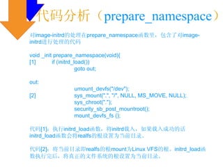 代码分析（prepare_namespace）
对image-initrd的处理在prepare_namespace函数里，包含了对image-
initrd进行处理的代码

void _init prepare_namespace(void){
[1]       if (initrd_load())
                      goto out;

out:
                 umount_devfs("/dev");
[2]              sys_mount(".", "/", NULL, MS_MOVE, NULL);
                 sys_chroot(".");
                 security_sb_post_mountroot();
                 mount_devfs_fs ();

代码[1]：执行initrd_load函数，将initrd载入，如果载入成功的话
initrd_load函数会将realfs的根设置为当前目录。

代码[2]：将当前目录即realfs的根mount为Linux VFS的根。initrd_load函
数执行完后，将真正的文件系统的根设置为当前目录。
 
