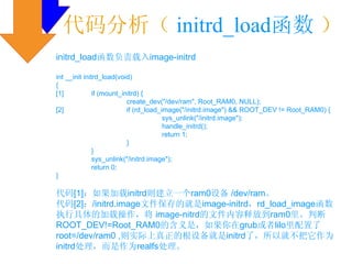 代码分析（ initrd_load函数 ）
initrd_load函数负责载入image-initrd

int __init initrd_load(void)
{
[1]            if (mount_initrd) {
                           create_dev("/dev/ram", Root_RAM0, NULL);
[2]                        if (rd_load_image("/initrd.image") && ROOT_DEV != Root_RAM0) {
                                        sys_unlink("/initrd.image");
                                        handle_initrd();
                                        return 1;
                           }
               }
               sys_unlink("/initrd.image");
               return 0;
}

代码[1]：如果加载initrd则建立一个ram0设备 /dev/ram。
代码[2]：/initrd.image文件保存的就是image-initrd，rd_load_image函数
执行具体的加载操作，将 image-nitrd的文件内容释放到ram0里。判断
ROOT_DEV!=Root_RAM0的含义是，如果你在grub或者lilo里配置了
root=/dev/ram0 ,则实际上真正的根设备就是initrd了，所以就不把它作为
initrd处理，而是作为realfs处理。
 