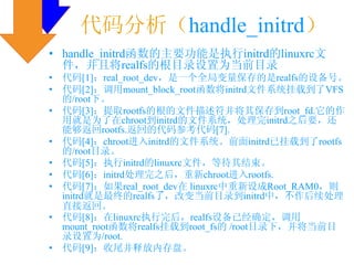 代码分析（handle_initrd）
• handle_initrd函数的主要功能是执行initrd的linuxrc文
  件，并且将realfs的根目录设置为当前目录
•   代码[1]：real_root_dev，是一个全局变量保存的是realfs的设备号。
•   代码[2]：调用mount_block_root函数将initrd文件系统挂载到了VFS
    的/root下。
•   代码[3]：提取rootfs的根的文件描述符并将其保存到root_fd.它的作
    用就是为了在chroot到initrd的文件系统，处理完initrd之后要，还
    能够返回rootfs.返回的代码参考代码[7].
•   代码[4]：chroot进入initrd的文件系统。前面initrd已挂载到了rootfs
    的/root目录。
•   代码[5]：执行initrd的linuxrc文件，等待其结束。
•   代码[6]：initrd处理完之后，重新chroot进入rootfs.
•   代码[7]：如果real_root_dev在 linuxrc中重新设成Root_RAM0，则
    initrd就是最终的realfs了，改变当前目录到initrd中，不作后续处理
    直接返回。
•   代码[8]：在linuxrc执行完后，realfs设备已经确定，调用
    mount_root函数将realfs挂载到root_fs的 /root目录下，并将当前目
    录设置为/root.
•   代码[9]：收尾并释放内存盘。
 