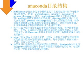 anaconda目录结构
installclasses子目录中的各个模块定义了在安装过程中用户可选择
的安装类型。 例如：workstation.py，server.py，custom.py和
personal_desktop.py。其中，workstation.py描述了工作站安装类
型，server.py描述了服务器安装类型，custom.py描述了用户自定
义安装类型，personal_desktop.py描述了个人桌面安装类型。每个
安装类型描述文件根据相应安装类型的特点，分别对安装步骤、
分区策略以及安装包的取舍给出了不同的方案。
iw子目录下包含所有安装图形界面类所在的模块，每个图形界面
对应一个类，负责相应安装步骤图形界面的具体外观显示及与用
户的交互，调用anaconda主目录下的相关安装行为模块完成具体的
安装操作。
textw子目录和iw子目录含义是一致的，只是包含的是字符安装模
式的前端字符用户界面类所在的模块，每个字符用户界面对应一
个类，负责与用户的交互。
如果说用户界面类是处理安装程序外观的话，则anaconda主目录下
的各python模块则执行每个安装界面背后具体的安装行为，包括那
些无用户界面安装步骤的安装操作。
 