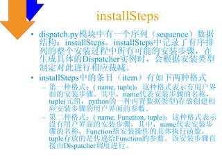 installSteps
• dispatch.py模块中有一个序列（sequence）数据
  结构：installSteps。installSteps中记录了有序排
  列的整个安装过程中所有可能的安装步骤，在
  生成具体的Dispatcher实例时，会根据安装类型
  制定对此进行相应裁减。
• installSteps中的条目（item）有如下两种格式
  – 第一种格式：( name, tuple)：这种格式表示有用户界
    面的安装步骤。其中，name代表安装步骤的名称，
    tuple(元组，python的一种内置数据类型)存放创建相
    应安装步骤的用户界面的参数。
  – 第二种格式：( name, Function, tuple)：这种格式表示
    没有用户界面的安装步骤，其中，name代表安装步
    骤的名称，Function指安装操作的具体执行函数，
    tuple存放的是传递给Function的参数。该安装步骤直
    接由Dispatcher调度进行。
 