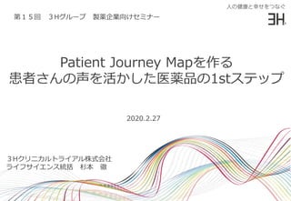 Patient Journey Mapを作る
患者さんの声を活かした医薬品の1stステップ
３Hクリニカルトライアル株式会社
ライフサイエンス統括 杉本 徹
2020.2.27
第１５回 ３Hグループ 製薬企業向けセミナー
 