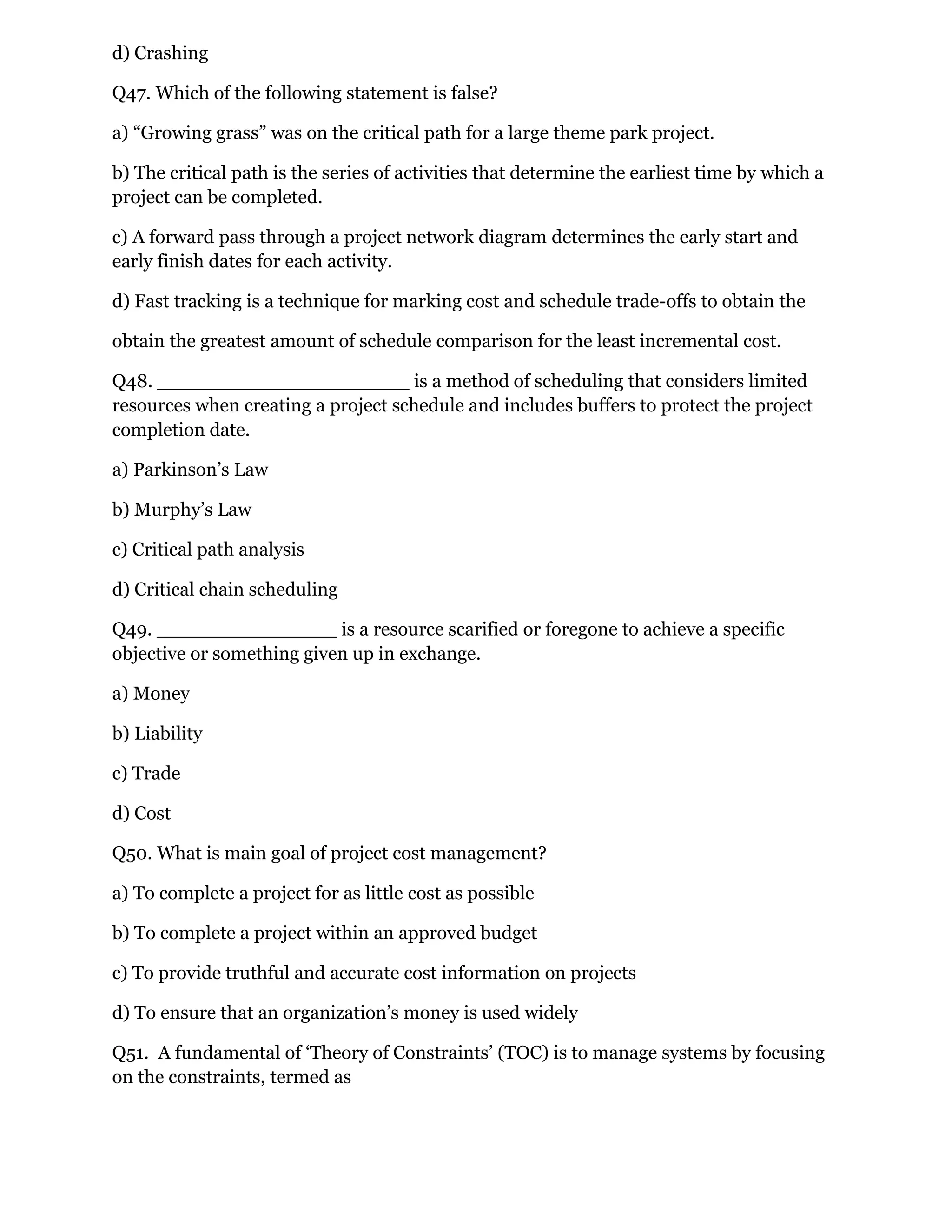 d) Crashing
Q47. Which of the following statement is false?
a) “Growing grass” was on the critical path for a large theme park project.
b) The critical path is the series of activities that determine the earliest time by which a
project can be completed.
c) A forward pass through a project network diagram determines the early start and
early finish dates for each activity.
d) Fast tracking is a technique for marking cost and schedule trade-offs to obtain the
obtain the greatest amount of schedule comparison for the least incremental cost.
Q48. _____________________ is a method of scheduling that considers limited
resources when creating a project schedule and includes buffers to protect the project
completion date.
a) Parkinson’s Law
b) Murphy’s Law
c) Critical path analysis
d) Critical chain scheduling
Q49. _______________ is a resource scarified or foregone to achieve a specific
objective or something given up in exchange.
a) Money
b) Liability
c) Trade
d) Cost
Q50. What is main goal of project cost management?
a) To complete a project for as little cost as possible
b) To complete a project within an approved budget
c) To provide truthful and accurate cost information on projects
d) To ensure that an organization’s money is used widely
Q51. A fundamental of ‘Theory of Constraints’ (TOC) is to manage systems by focusing
on the constraints, termed as
 