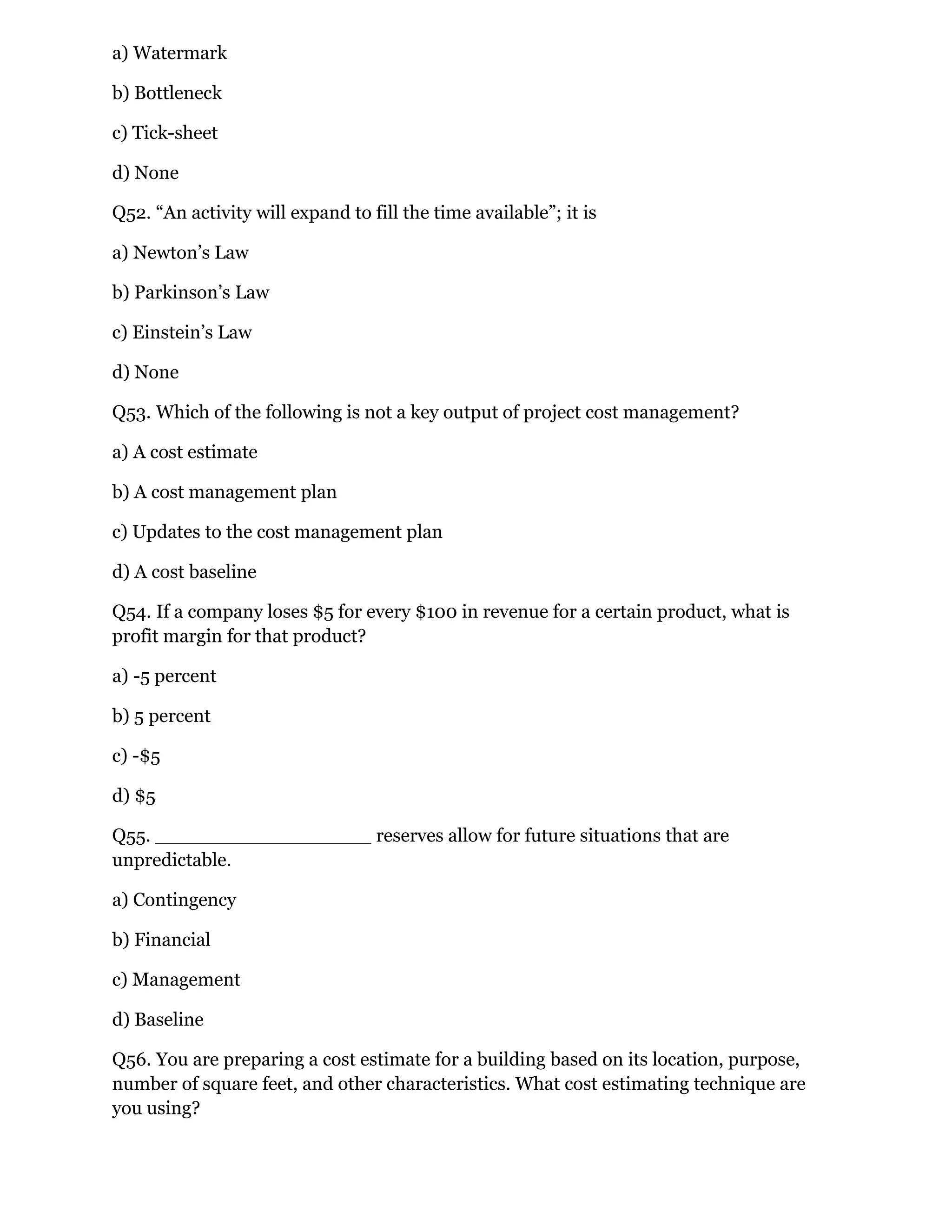 a) Watermark
b) Bottleneck
c) Tick-sheet
d) None
Q52. “An activity will expand to fill the time available”; it is
a) Newton’s Law
b) Parkinson’s Law
c) Einstein’s Law
d) None
Q53. Which of the following is not a key output of project cost management?
a) A cost estimate
b) A cost management plan
c) Updates to the cost management plan
d) A cost baseline
Q54. If a company loses $5 for every $100 in revenue for a certain product, what is
profit margin for that product?
a) -5 percent
b) 5 percent
c) -$5
d) $5
Q55. __________________ reserves allow for future situations that are
unpredictable.
a) Contingency
b) Financial
c) Management
d) Baseline
Q56. You are preparing a cost estimate for a building based on its location, purpose,
number of square feet, and other characteristics. What cost estimating technique are
you using?
 
