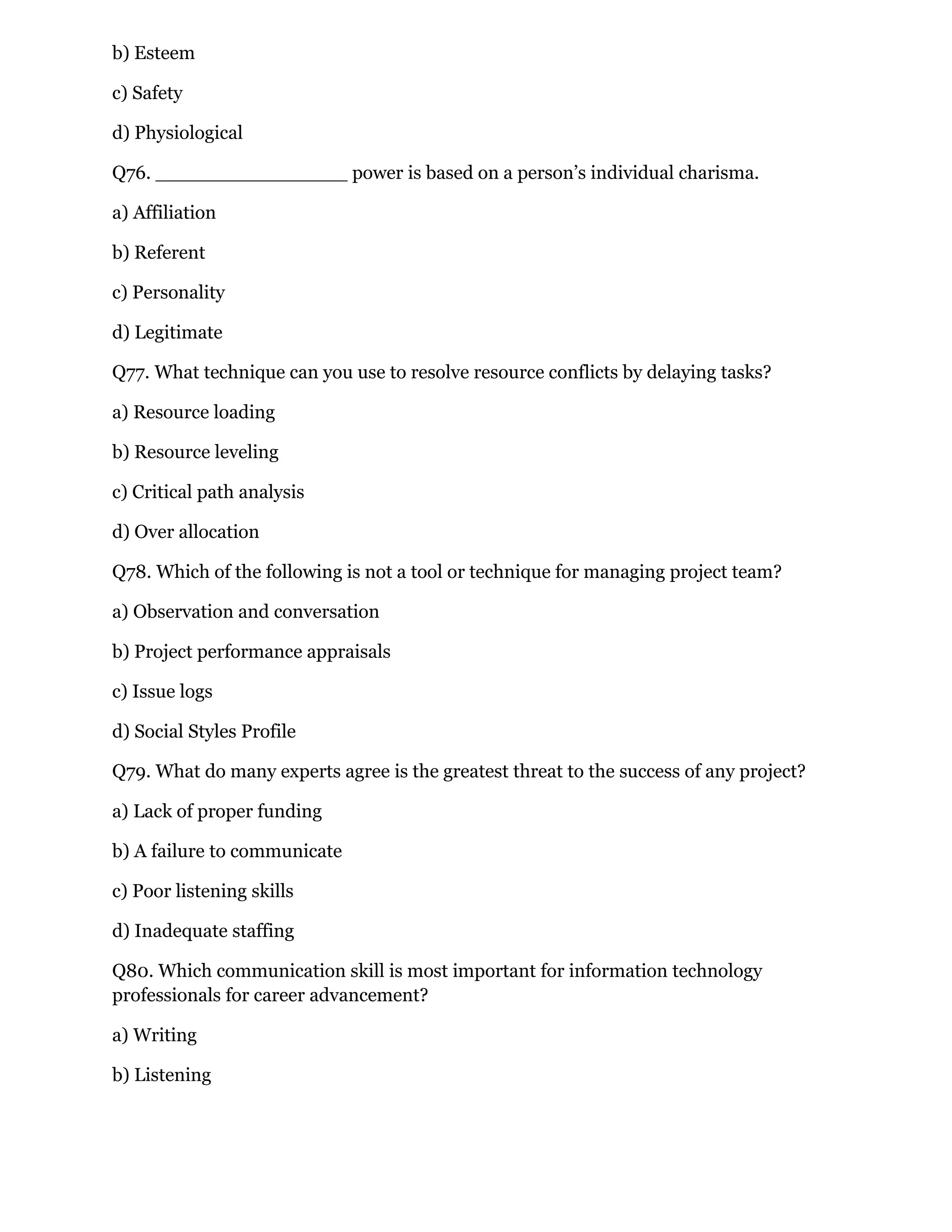 b) Esteem
c) Safety
d) Physiological
Q76. ________________ power is based on a person’s individual charisma.
a) Affiliation
b) Referent
c) Personality
d) Legitimate
Q77. What technique can you use to resolve resource conflicts by delaying tasks?
a) Resource loading
b) Resource leveling
c) Critical path analysis
d) Over allocation
Q78. Which of the following is not a tool or technique for managing project team?
a) Observation and conversation
b) Project performance appraisals
c) Issue logs
d) Social Styles Profile
Q79. What do many experts agree is the greatest threat to the success of any project?
a) Lack of proper funding
b) A failure to communicate
c) Poor listening skills
d) Inadequate staffing
Q80. Which communication skill is most important for information technology
professionals for career advancement?
a) Writing
b) Listening
 