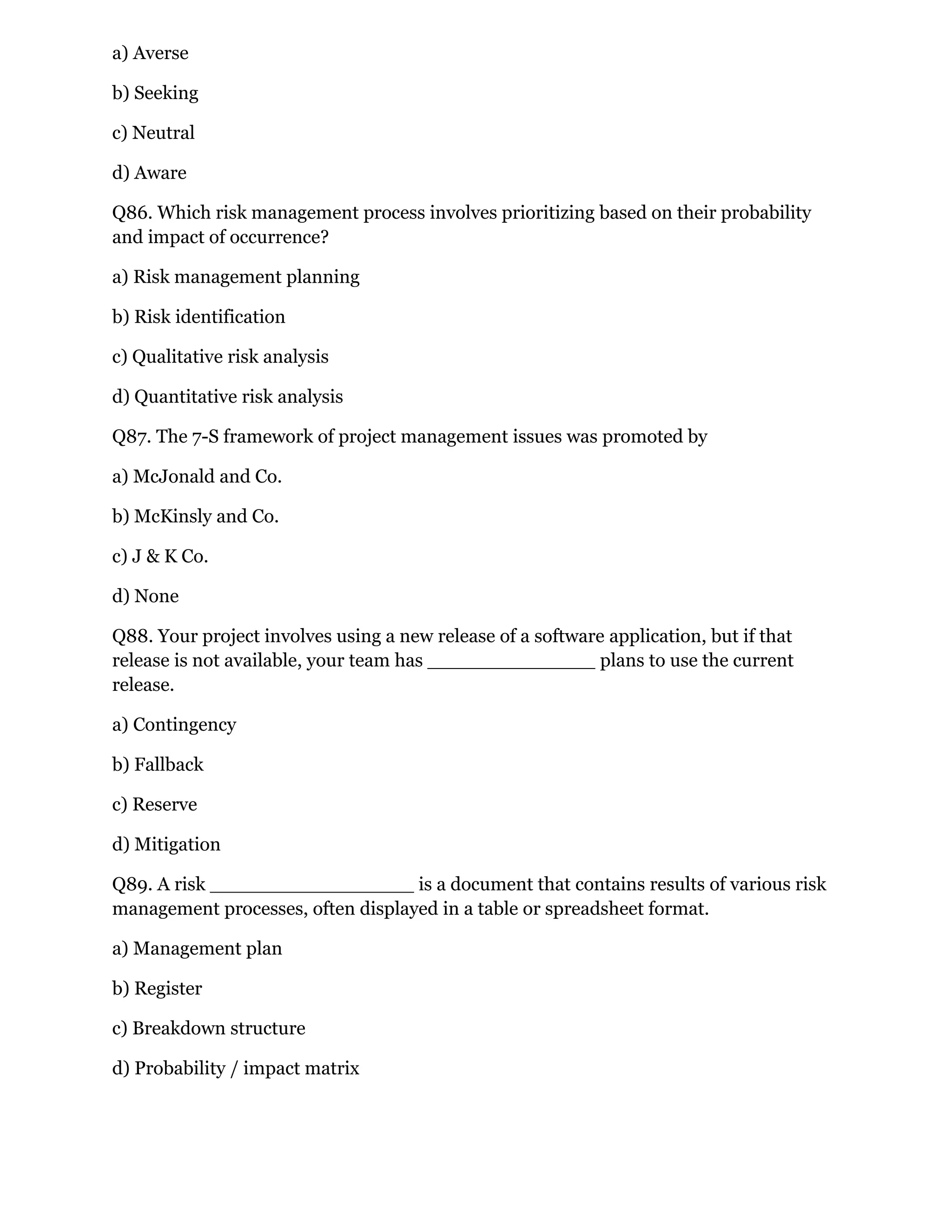 a) Averse
b) Seeking
c) Neutral
d) Aware
Q86. Which risk management process involves prioritizing based on their probability
and impact of occurrence?
a) Risk management planning
b) Risk identification
c) Qualitative risk analysis
d) Quantitative risk analysis
Q87. The 7-S framework of project management issues was promoted by
a) McJonald and Co.
b) McKinsly and Co.
c) J & K Co.
d) None
Q88. Your project involves using a new release of a software application, but if that
release is not available, your team has ______________ plans to use the current
release.
a) Contingency
b) Fallback
c) Reserve
d) Mitigation
Q89. A risk _________________ is a document that contains results of various risk
management processes, often displayed in a table or spreadsheet format.
a) Management plan
b) Register
c) Breakdown structure
d) Probability / impact matrix
 