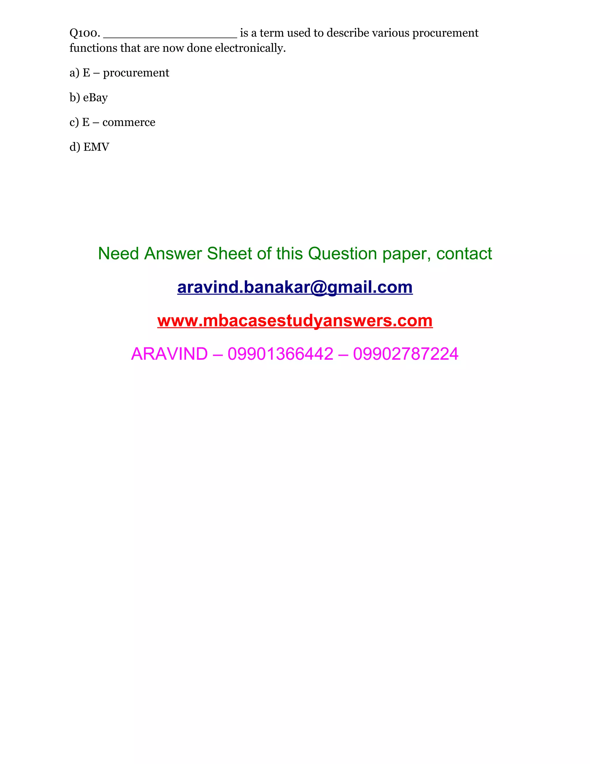 Q100. __________________ is a term used to describe various procurement
functions that are now done electronically.
a) E – procurement
b) eBay
c) E – commerce
d) EMV
Need Answer Sheet of this Question paper, contact
aravind.banakar@gmail.com
www.mbacasestudyanswers.com
ARAVIND – 09901366442 – 09902787224
 