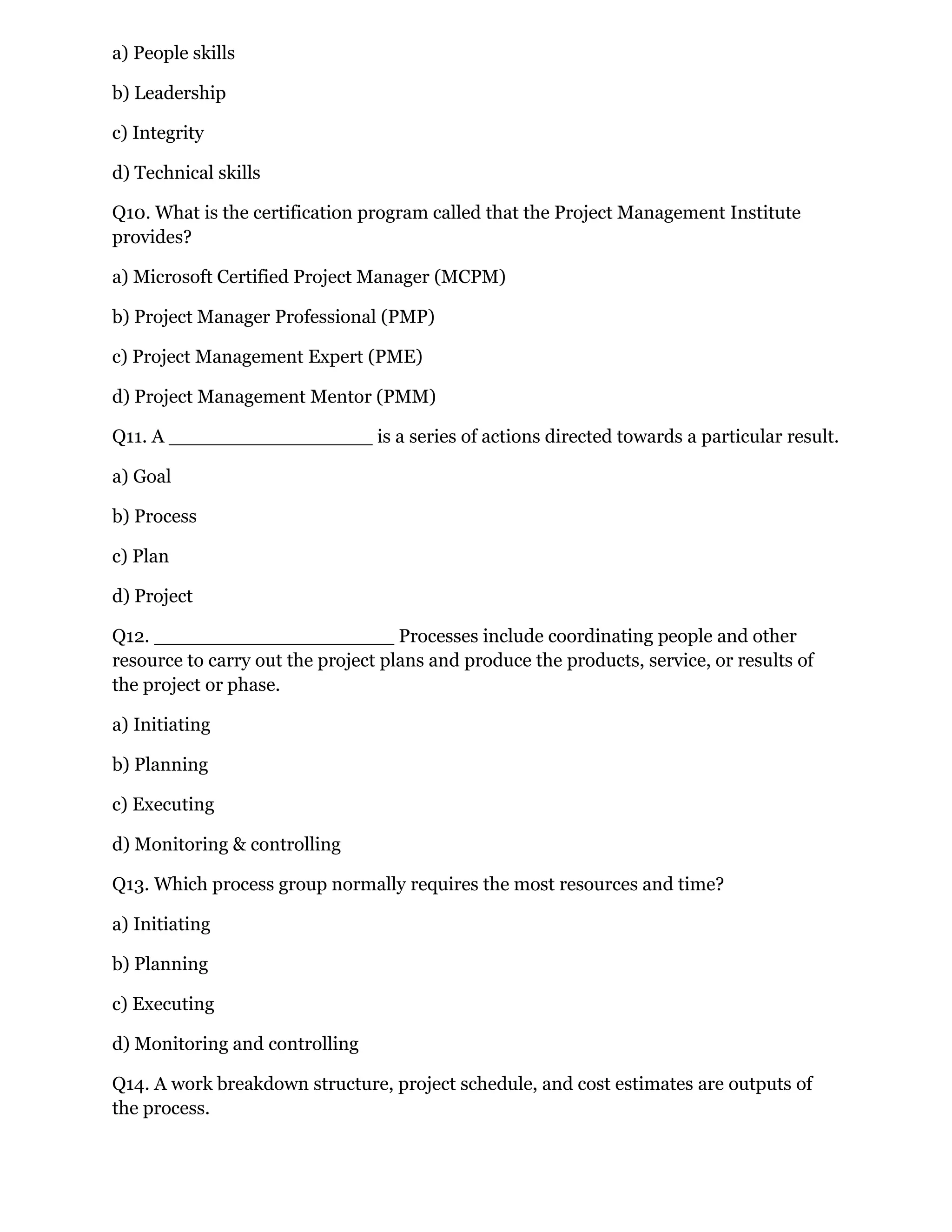 a) People skills
b) Leadership
c) Integrity
d) Technical skills
Q10. What is the certification program called that the Project Management Institute
provides?
a) Microsoft Certified Project Manager (MCPM)
b) Project Manager Professional (PMP)
c) Project Management Expert (PME)
d) Project Management Mentor (PMM)
Q11. A _________________ is a series of actions directed towards a particular result.
a) Goal
b) Process
c) Plan
d) Project
Q12. ____________________ Processes include coordinating people and other
resource to carry out the project plans and produce the products, service, or results of
the project or phase.
a) Initiating
b) Planning
c) Executing
d) Monitoring & controlling
Q13. Which process group normally requires the most resources and time?
a) Initiating
b) Planning
c) Executing
d) Monitoring and controlling
Q14. A work breakdown structure, project schedule, and cost estimates are outputs of
the process.
 