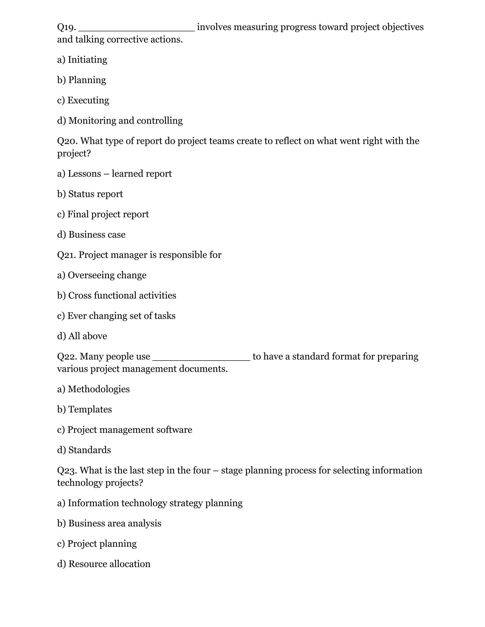 Q19. ___________________ involves measuring progress toward project objectives
and talking corrective actions.
a) Initiating
b) Planning
c) Executing
d) Monitoring and controlling
Q20. What type of report do project teams create to reflect on what went right with the
project?
a) Lessons – learned report
b) Status report
c) Final project report
d) Business case
Q21. Project manager is responsible for
a) Overseeing change
b) Cross functional activities
c) Ever changing set of tasks
d) All above
Q22. Many people use ________________ to have a standard format for preparing
various project management documents.
a) Methodologies
b) Templates
c) Project management software
d) Standards
Q23. What is the last step in the four – stage planning process for selecting information
technology projects?
a) Information technology strategy planning
b) Business area analysis
c) Project planning
d) Resource allocation
 