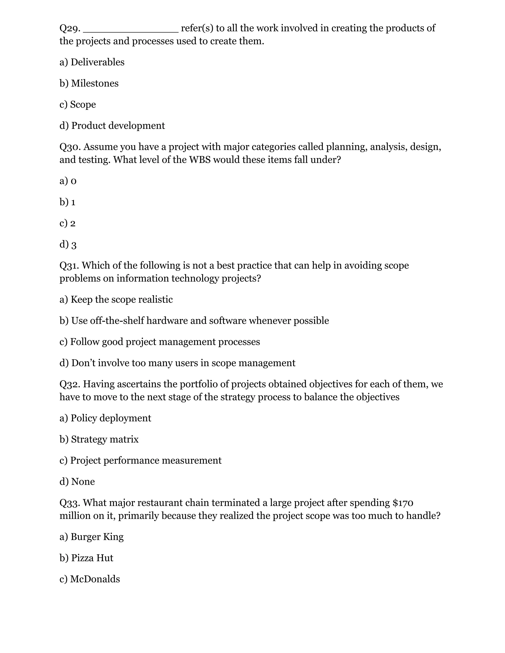 Q29. _______________ refer(s) to all the work involved in creating the products of
the projects and processes used to create them.
a) Deliverables
b) Milestones
c) Scope
d) Product development
Q30. Assume you have a project with major categories called planning, analysis, design,
and testing. What level of the WBS would these items fall under?
a) 0
b) 1
c) 2
d) 3
Q31. Which of the following is not a best practice that can help in avoiding scope
problems on information technology projects?
a) Keep the scope realistic
b) Use off-the-shelf hardware and software whenever possible
c) Follow good project management processes
d) Don’t involve too many users in scope management
Q32. Having ascertains the portfolio of projects obtained objectives for each of them, we
have to move to the next stage of the strategy process to balance the objectives
a) Policy deployment
b) Strategy matrix
c) Project performance measurement
d) None
Q33. What major restaurant chain terminated a large project after spending $170
million on it, primarily because they realized the project scope was too much to handle?
a) Burger King
b) Pizza Hut
c) McDonalds
 