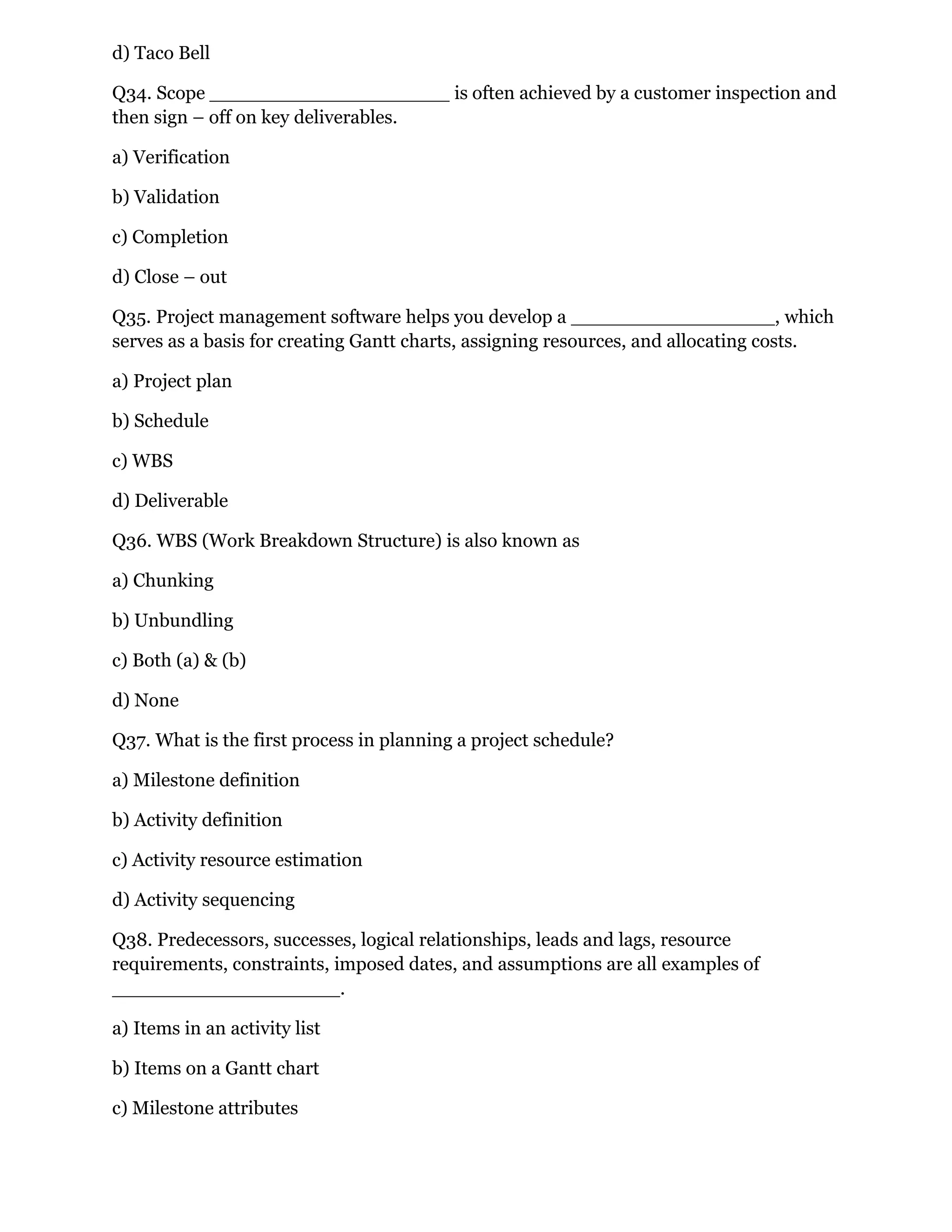 d) Taco Bell
Q34. Scope ____________________ is often achieved by a customer inspection and
then sign – off on key deliverables.
a) Verification
b) Validation
c) Completion
d) Close – out
Q35. Project management software helps you develop a _________________, which
serves as a basis for creating Gantt charts, assigning resources, and allocating costs.
a) Project plan
b) Schedule
c) WBS
d) Deliverable
Q36. WBS (Work Breakdown Structure) is also known as
a) Chunking
b) Unbundling
c) Both (a) & (b)
d) None
Q37. What is the first process in planning a project schedule?
a) Milestone definition
b) Activity definition
c) Activity resource estimation
d) Activity sequencing
Q38. Predecessors, successes, logical relationships, leads and lags, resource
requirements, constraints, imposed dates, and assumptions are all examples of
___________________.
a) Items in an activity list
b) Items on a Gantt chart
c) Milestone attributes
 