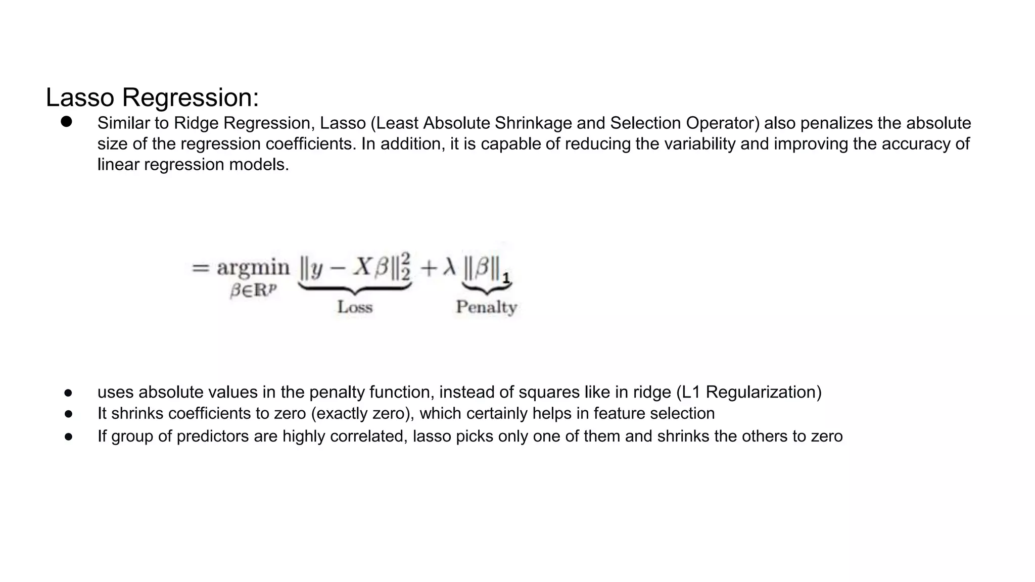 Lasso Regression:
● Similar to Ridge Regression, Lasso (Least Absolute Shrinkage and Selection Operator) also penalizes the absolute
size of the regression coefficients. In addition, it is capable of reducing the variability and improving the accuracy of
linear regression models.
● uses absolute values in the penalty function, instead of squares like in ridge (L1 Regularization)
● It shrinks coefficients to zero (exactly zero), which certainly helps in feature selection
● If group of predictors are highly correlated, lasso picks only one of them and shrinks the others to zero
 