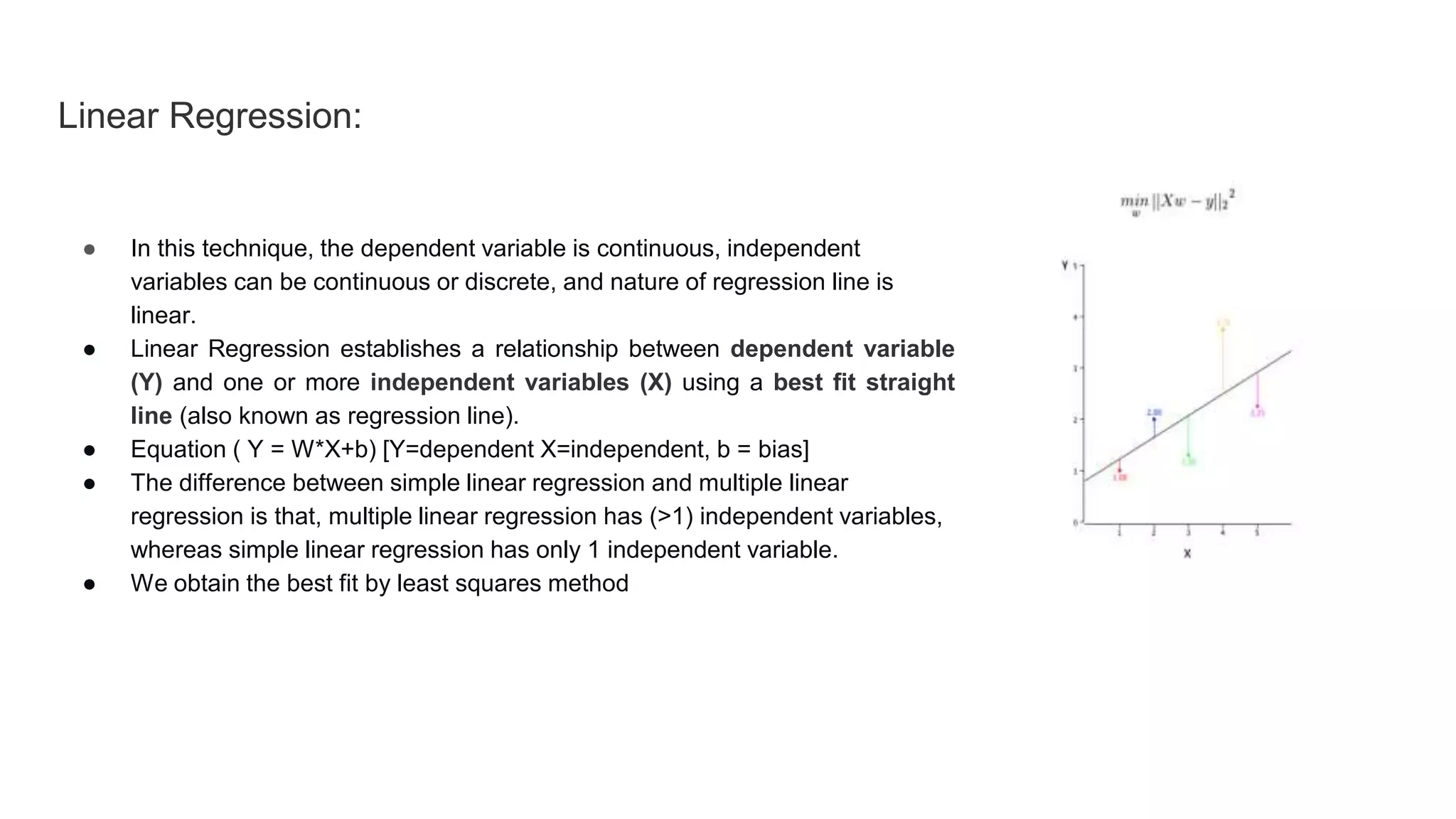 Linear Regression:
● In this technique, the dependent variable is continuous, independent
variables can be continuous or discrete, and nature of regression line is
linear.
● Linear Regression establishes a relationship between dependent variable
(Y) and one or more independent variables (X) using a best fit straight
line (also known as regression line).
● Equation ( Y = W*X+b) [Y=dependent X=independent, b = bias]
● The difference between simple linear regression and multiple linear
regression is that, multiple linear regression has (>1) independent variables,
whereas simple linear regression has only 1 independent variable.
● We obtain the best fit by least squares method
 