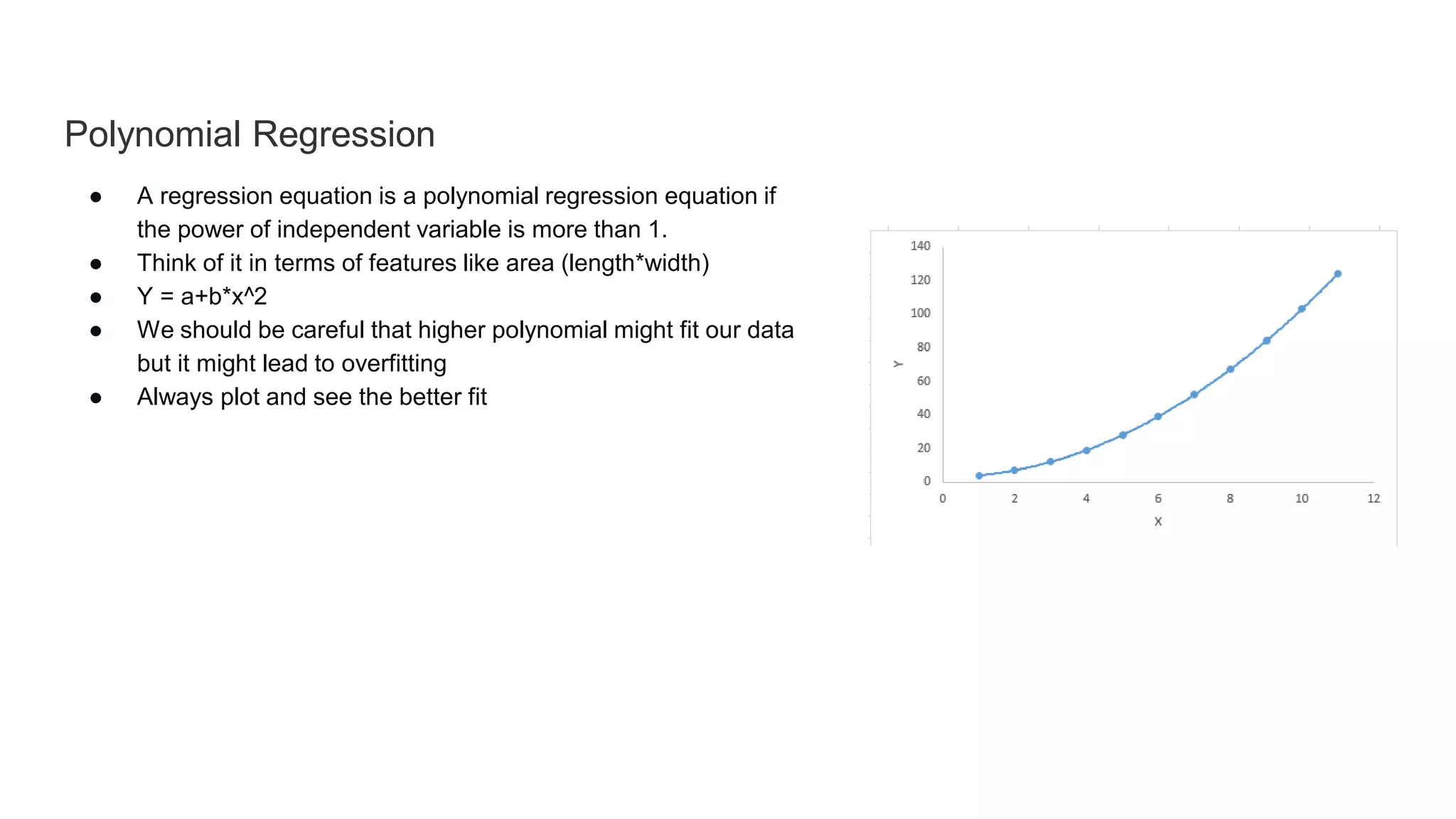 Polynomial Regression
● A regression equation is a polynomial regression equation if
the power of independent variable is more than 1.
● Think of it in terms of features like area (length*width)
● Y = a+b*x^2
● We should be careful that higher polynomial might fit our data
but it might lead to overfitting
● Always plot and see the better fit
 