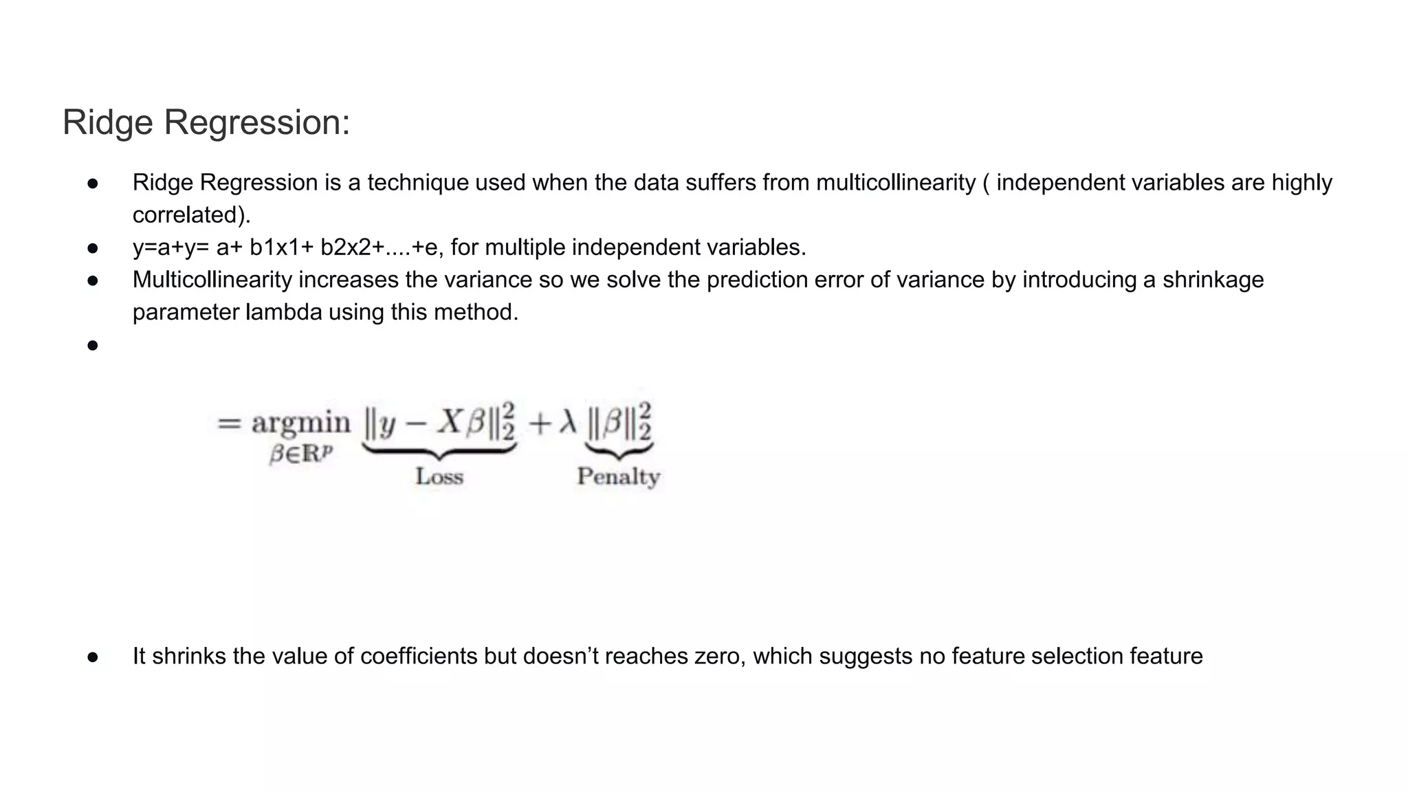 Ridge Regression:
● Ridge Regression is a technique used when the data suffers from multicollinearity ( independent variables are highly
correlated).
● y=a+y= a+ b1x1+ b2x2+....+e, for multiple independent variables.
● Multicollinearity increases the variance so we solve the prediction error of variance by introducing a shrinkage
parameter lambda using this method.
● L2 regularization is used
● It shrinks the value of coefficients but doesn’t reaches zero, which suggests no feature selection feature
 