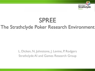 SPREE
The Strathclyde Poker Research Environment



       L. Dicken, N. Johnstone, J. Levine, P. Rodgers
       Strathclyde AI and Games Research Group
 