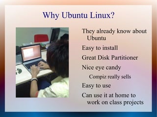 Why Ubuntu Linux? They already know about Ubuntu Easy to install Great Disk Partitioner Nice eye candy Compiz really sells Easy to use Can use it at home to work on class projects 