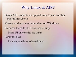 Why Linux at AIS? Gives AIS students an opportunity to use another operating system Makes students less dependent on Windows Prepares them for US overseas study Many US universities use Linux Personal bias I want my students to learn Linux 