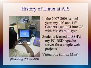 History of Linux at AIS In the 2007-2008 school year, my 10 th  and 11 th  Graders used PCLinuxOS with VMWare Player Students learned to SSH'd my PC-BSD Apache server for a couple web projects Virtualbox (Linux Mint) (Ken using PCLinuxOS) 