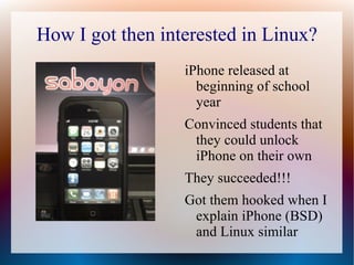 How I got then interested in Linux? iPhone released at beginning of school year Convinced students that they could unlock iPhone on their own They succeeded!!! Got them hooked when I explain iPhone (BSD) and Linux similar 