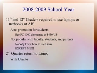 2008-2009 School Year 11 th  and 12 th  Graders required to use laptops or netbooks at AIS Asus promotion for students Eee PC 1000 discounted at $450 US Not popular with faculty, students, and parents Nobody knew how to use Linux EXCEPT ME!!! 2 nd  Quarter return to Linux With Ubuntu 