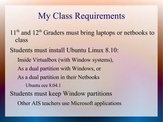 My Class Requirements 11 th  and 12 th  Graders must bring laptops or netbooks to class Students must install Ubuntu Linux 8.10: Inside Virtualbox (with Window systems), As a dual partition with Windows, or As a dual partition in their Netbooks Ubuntu eee 8.04.1 Students must keep Window partitions Other AIS teachers use Microsoft applications 