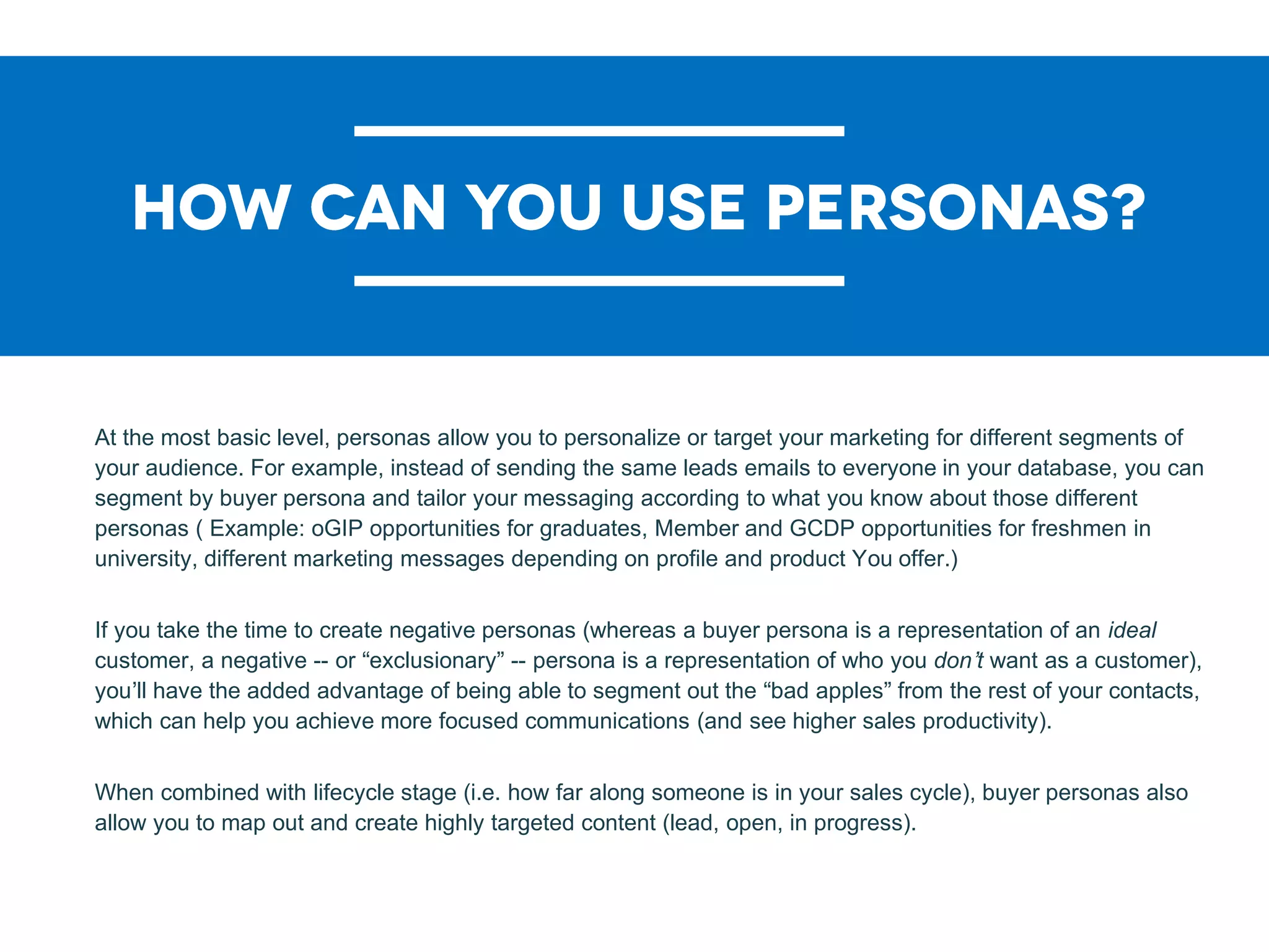 At the most basic level, personas allow you to personalize or target your marketing for different segments of
your audience. For example, instead of sending the same leads emails to everyone in your database, you can
segment by buyer persona and tailor your messaging according to what you know about those different
personas ( Example: oGIP opportunities for graduates, Member and GCDP opportunities for freshmen in
university, different marketing messages depending on profile and product You offer.)
If you take the time to create negative personas (whereas a buyer persona is a representation of an ideal
customer, a negative -- or “exclusionary” -- persona is a representation of who you don’t want as a customer),
you’ll have the added advantage of being able to segment out the “bad apples” from the rest of your contacts,
which can help you achieve more focused communications (and see higher sales productivity).
When combined with lifecycle stage (i.e. how far along someone is in your sales cycle), buyer personas also
allow you to map out and create highly targeted content (lead, open, in progress).
 