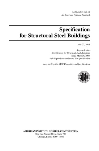 Specification
for Structural Steel Buildings
June 22, 2010
Supersedes the
Specification for Structural Steel Buildings
dated March 9, 2005
and all previous versions of this specification
Approved by the AISC Committee on Specifications
AMERICAN INSTITUTE OF STEEL CONSTRUCTION
One East Wacker Drive, Suite 700
Chicago, Illinois 60601-1802
ANSI/AISC 360-10
An American National Standard
 