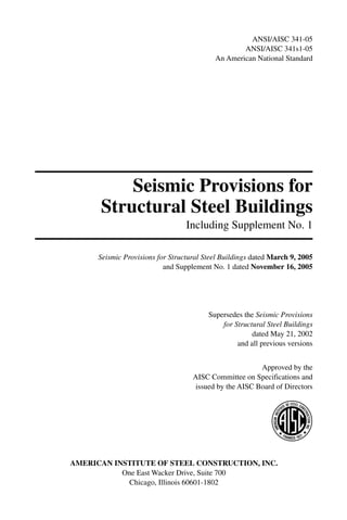 ANSI/AISC 341-05
                                                   ANSI/AISC 341s1-05
                                           An American National Standard




          Seismic Provisions for
      Structural Steel Buildings
                                  Including Supplement No. 1

      Seismic Provisions for Structural Steel Buildings dated March 9, 2005
                           and Supplement No. 1 dated November 16, 2005




                                         Supersedes the Seismic Provisions
                                             for Structural Steel Buildings
                                                       dated May 21, 2002
                                                  and all previous versions


                                                         Approved by the
                                    AISC Committee on Specifications and
                                     issued by the AISC Board of Directors




AMERICAN INSTITUTE OF STEEL CONSTRUCTION, INC.
           One East Wacker Drive, Suite 700
            Chicago, Illinois 60601-1802
 