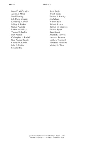 16.1-viii
Specification for Structural Steel Buildings, August 1, 2022
American Institute of Steel Construction
Jason P. McCormick Kristi Sattler
Austin A. Meier Brandt Saxey
Jared Moseley Thomas J. Schlafly
J.R. Ubejd Mujagic Jim Schoen
Kimberley T. Olson William Scott
Jeffrey A. Packer Richard Scruton
Garner Palenske Bahram M. Shahrooz
Robert Pekelnicky Thomas Sputo
Thomas D. Poulos Ryan Staudt
Max Puchtel Andrea E. Surovek
Christopher H. Raebel James A. Swanson
Gian Andrea Rassati Matthew Trammell
Charles W. Roeder Sriramulu Vinnakota
John A. Rolfes Michael A. West
Sougata Roy
PREFACE
Part 16.1 Prelims (i-lxvi).indd 8
Part 16.1 Prelims (i-lxvi).indd 8 2023-01-11 9:08 AM
2023-01-11 9:08 AM
 