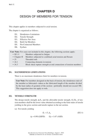 16.1-32
Specification for Structural Steel Buildings, August 1, 2022
American Institute of Steel Construction
CHAPTER D
DESIGN OF MEMBERS FOR TENSION
This chapter applies to members subjected to axial tension.
The chapter is organized as follows:
D1. Slenderness Limitations
D2. Tensile Strength
D3. Effective Net Area
D4. Built-Up Members
D5. Pin-Connected Members
D6. Eyebars
User Note: For cases not included in this chapter, the following sections apply:
• B3.11 Members subjected to fatigue
• Chapter H Members subjected to combined axial tension and flexure
• J3 Threaded rods
• J4.1 Connecting elements in tension
• J4.3 Block shear rupture strength at end connections of tension members
D1. SLENDERNESS LIMITATIONS
There is no maximum slenderness limit for members in tension.
User Note: For members designed on the basis of tension, the slenderness ratio of
the member as fabricated—taken as the fabricated length of the member divided
by the least radius of gyration of the section—preferably should not exceed 300.
This suggestion does not apply to rods.
D2. TENSILE STRENGTH
The design tensile strength, φtPn, and the allowable tensile strength, Pn t
Ω , of ten-
sion members shall be the lower value obtained according to the limit states of tensile
yielding in the gross section and tensile rupture in the net section.
(a) For tensile yielding
P F A
n y g
= (D2-1)
φt = 0.90 (LRFD)   Ωt = 1.67 (ASD)
Part 16.1 A-F (001-074).indd 32
Part 16.1 A-F (001-074).indd 32 2023-01-10 7:31 PM
2023-01-10 7:31 PM
 