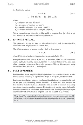 16.1-33
Specification for Structural Steel Buildings, August 1, 2022
American Institute of Steel Construction
(b) For tensile rupture
P F A
n u e
= (D2-2)
φt = 0.75 (LRFD)   Ωt = 2.00 (ASD)
where
Ae = effective net area, in.2 (mm2)
Ag = gross area of member, in.2 (mm2)
Fy = specified minimum yield stress, ksi (MPa)
Fu = specified minimum tensile strength, ksi (MPa)
Where connections use plug, slot, or fillet welds in holes or slots, the effective net
area through the holes shall be used in Equation D2-2.
D3. EFFECTIVE NET AREA
The gross area, Ag, and net area, An, of tension members shall be determined in
accordance with the provisions of Section B4.3.
The effective net area of tension members shall be determined as
Ae = AnU (D3-1)
where U, the shear lag factor, is determined as shown in Table D3.1.
For open cross sections such as W, M, S, C, or HP shapes, WTs, STs, and single and
double angles, the shear lag factor, U, need not be less than the ratio of the gross area
of the connected element(s) to the member gross area. This provision does not apply
to closed sections, such as HSS, nor to plates.
D4. BUILT-UP MEMBERS
For limitations on the longitudinal spacing of connectors between elements in con-
tinuous contact consisting of a plate and a shape, or two plates, see Section J3.6.
Lacing, perforated cover plates, or tie plates without lacing are permitted to be used
on the open sides of built-up tension members. Tie plates shall have a length not
less than two-thirds the distance between the lines of welds or fasteners connecting
them to the components of the member. The thickness of such tie plates shall not be
less than one-fiftieth of the distance between these lines. The longitudinal spacing of
intermittent welds or fasteners at tie plates shall not exceed 6 in. (150 mm).
User Note: The longitudinal spacing of connectors between components should
preferably limit the slenderness ratio in any component between the connectors
to 300.
Sect. D4.] BUILT-UP MEMBERS
Part 16.1 A-F (001-074).indd 33
Part 16.1 A-F (001-074).indd 33 2023-01-10 7:31 PM
2023-01-10 7:31 PM
 