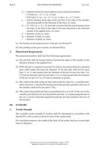 16.1-36
Specification for Structural Steel Buildings, August 1, 2022
American Institute of Steel Construction
Cr = reduction factor for shear rupture on pin-connected members
= 1.0 when dh - d ≤ 32 in. (1 mm)
= 0.95 when 32 in.  dh - d ≤ z in. (1 mm  dh - d ≤ 2 mm)
a = 
shortest distance from edge of the pin hole to the edge of the member
measured parallel to the direction of the force, in. (mm)
be = 2t + 0.63, in. (= 2t + 16, mm), but not more than the actual distance from
the edge of the hole to the edge of the part measured in the direction
normal to the applied force, in. (mm)
d = diameter of pin, in. (mm)
dh = diameter of hole, in. (mm)
t = thickness of plate, in. (mm)		
(c) For bearing on the projected area of the pin, use Section J7.
(d) For yielding on the gross section, use Section D2(a).
2. Dimensional Requirements
Pin-connected members shall meet the following requirements:
(a)	
The pin hole shall be located midway between the edges of the member in the
direction normal to the applied force.
(b)	
When the pin is expected to provide for relative movement between connected
parts while under full load, the diameter of the pin hole shall not be more
than 32 in. (1 mm) greater than the diameter of the pin for pins less than 3 in.
(75 mm) in diameter and not more than z in. (2 mm) greater than the diameter
of the pin for pins of 3 in. (75 mm) in diameter or greater.
(c)	
The width of the plate at the pin hole shall not be less than 2be + d and the mini-
mum extension, a, beyond the bearing end of the pin hole, parallel to the axis of
the member, shall not be less than 1.33be.
(d)	
The corners beyond the pin hole are permitted to be cut at 45° to the axis of the
member, provided the net area beyond the pin hole, on a plane perpendicular to
the cut, is not less than that required beyond the pin hole parallel to the axis of
the member.
D6. EYEBARS
1. Tensile Strength
The available tensile strength of eyebars shall be determined in accordance with
Section D2, with Ag taken as the gross area of the eyebar body.
For calculation purposes, the width of the body of the eyebar shall not exceed eight
times its thickness.
PIN-CONNECTED MEMBERS [Sect. D5.
Part 16.1 A-F (001-074).indd 36
Part 16.1 A-F (001-074).indd 36 2023-01-10 7:31 PM
2023-01-10 7:31 PM
 