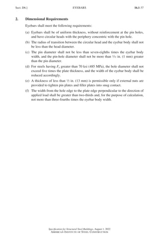 16.1-37
Specification for Structural Steel Buildings, August 1, 2022
American Institute of Steel Construction
2. Dimensional Requirements
Eyebars shall meet the following requirements:
(a)	
Eyebars shall be of uniform thickness, without reinforcement at the pin holes,
and have circular heads with the periphery concentric with the pin hole.
(b)	
The radius of transition between the circular head and the eyebar body shall not
be less than the head diameter.
(c)	
The pin diameter shall not be less than seven-eighths times the eyebar body
width, and the pin-hole diameter shall not be more than 32 in. (1 mm) greater
than the pin diameter.
(d)	
For steels having Fy greater than 70 ksi (485 MPa), the hole diameter shall not
exceed five times the plate thickness, and the width of the eyebar body shall be
reduced accordingly.
(e)	
A thickness of less than 2 in. (13 mm) is permissible only if external nuts are
provided to tighten pin plates and filler plates into snug contact.
(f)	
The width from the hole edge to the plate edge perpendicular to the direction of
applied load shall be greater than two-thirds and, for the purpose of calculation,
not more than three-fourths times the eyebar body width.
Sect. D6.] EYEBARS
Part 16.1 A-F (001-074).indd 37
Part 16.1 A-F (001-074).indd 37 2023-01-10 7:31 PM
2023-01-10 7:31 PM
 