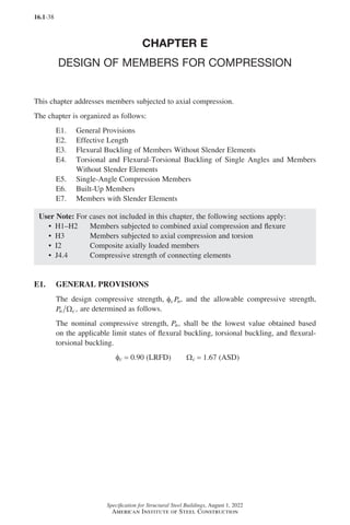 16.1-38
Specification for Structural Steel Buildings, August 1, 2022
American Institute of Steel Construction
CHAPTER E
DESIGN OF MEMBERS FOR COMPRESSION
This chapter addresses members subjected to axial compression.
The chapter is organized as follows:
E1. General Provisions
E2. Effective Length
E3. Flexural Buckling of Members Without Slender Elements
E4.	
Torsional and Flexural-Torsional Buckling of Single Angles and Members
Without Slender Elements
E5. Single-Angle Compression Members
E6. Built-Up Members
E7. Members with Slender Elements
User Note: For cases not included in this chapter, the following sections apply:
• H1–H2 Members subjected to combined axial compression and flexure
• H3 Members subjected to axial compression and torsion
• I2 Composite axially loaded members
• J4.4 Compressive strength of connecting elements
E1. GENERAL PROVISIONS
The design compressive strength, φc n
P , and the allowable compressive strength,
Pn c
Ω , are determined as follows.
The nominal compressive strength, Pn, shall be the lowest value obtained based
on the applicable limit states of flexural buckling, torsional buckling, and flexural-
torsional buckling.
φc = 0.90 (LRFD)   Ωc = 1.67 (ASD)
Part 16.1 A-F (001-074).indd 38
Part 16.1 A-F (001-074).indd 38 2023-01-10 7:31 PM
2023-01-10 7:31 PM
 