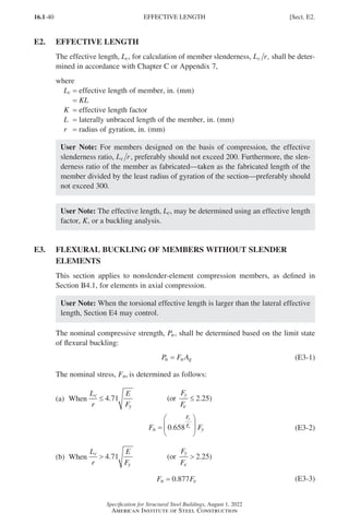 16.1-40
Specification for Structural Steel Buildings, August 1, 2022
American Institute of Steel Construction
E2. EFFECTIVE LENGTH
The effective length, Lc, for calculation of member slenderness, L r
c , shall be deter-
mined in accordance with Chapter C or Appendix 7,
where
Lc = effective length of member, in. (mm)
= KL
K = effective length factor
L = laterally unbraced length of the member, in. (mm)
r = radius of gyration, in. (mm)
User Note: For members designed on the basis of compression, the effective
slenderness ratio, L r
c , preferably should not exceed 200. Furthermore, the slen-
derness ratio of the member as fabricated—taken as the fabricated length of the
member divided by the least radius of gyration of the section—preferably should
not exceed 300.
User Note: The effective length, Lc, may be determined using an effective length
factor, K, or a buckling analysis.
E3.	
FLEXURAL BUCKLING OF MEMBERS WITHOUT SLENDER
ELEMENTS
This section applies to nonslender-element compression members, as defined in
Section B4.1, for elements in axial compression.
User Note: When the torsional effective length is larger than the lateral effective
length, Section E4 may control.
The nominal compressive strength, Pn, shall be determined based on the limit state
of flexural buckling:
P F A
n n g
= (E3-1)
The nominal stress, Fn, is determined as follows:			
(a) When
L
r
E
F
c
y
≤ 4 71
.
    
(or )
F
F
y
e
≤ 2 25
.
			
F F
n
F
F
y
y
e
=








0 658
. (E3-2)
(b) When
L
r
E
F
c
y
 4 71
.
    
(or )
F
F
y
e
 2 25
.
F F
n e
= 0 877
. (E3-3)
EFFECTIVE LENGTH [Sect. E2.
Part 16.1 A-F (001-074).indd 40
Part 16.1 A-F (001-074).indd 40 2023-01-29 11:48 AM
2023-01-29 11:48 AM
 