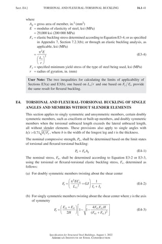 16.1-41
Specification for Structural Steel Buildings, August 1, 2022
American Institute of Steel Construction
where
Ag = gross area of member, in.2 (mm2)
E = modulus of elasticity of steel, ksi (MPa)
=
29,000 ksi (200 000 MPa)
Fe = 
elastic buckling stress determined according to Equation E3-4; or as specified
in Appendix 7, Section 7.2.3(b); or through an elastic buckling analysis, as
applicable, ksi (MPa)
=
π2
2
E
L
r
c






(E3-4)
Fy = specified minimum yield stress of the type of steel being used, ksi (MPa)
r = radius of gyration, in. (mm)
User Note: The two inequalities for calculating the limits of applicability of
Sections E3(a) and E3(b), one based on L r
c and one based on F F
y e, provide
the same result for flexural buckling.
E4.	
TORSIONAL AND FLEXURAL-TORSIONAL BUCKLING OF SINGLE
ANGLES AND MEMBERS WITHOUT SLENDER ELEMENTS
This section applies to singly symmetric and unsymmetric members, certain doubly
symmetric members, such as cruciform or built-up members, and doubly symmetric
members when the torsional unbraced length exceeds the lateral unbraced length,
all without slender elements. These provisions also apply to single angles with
b t E Fy
 0 71
. , where b is the width of the longest leg and t is the thickness.
The nominal compressive strength, Pn, shall be determined based on the limit states
of torsional and flexural-torsional buckling:
P F A
n n g
= (E4-1)
The nominal stress, Fn, shall be determined according to Equation E3-2 or E3-3,
using the torsional or flexural-torsional elastic buckling stress, Fe, determined as
follows:
(a) For doubly symmetric members twisting about the shear center
F
EC
L
GJ
I I
e
w
cz x y
= +






+
π2
2
1
(E4-2)
(b)	
For singly symmetric members twisting about the shear center where y is the axis
of symmetry
F
F F
H
F F H
F F
e
ey ez ey ez
ey ez
=
+





 − −
+








2
1 1
4
2
( )
(E4-3)
Sect. E4.] TORSIONAL AND FLEXURAL-TORSIONAL BUCKLING
Part 16.1 A-F (001-074).indd 41
Part 16.1 A-F (001-074).indd 41 2023-01-10 7:31 PM
2023-01-10 7:31 PM
 
