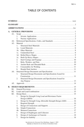 16.1-ix
Specification for Structural Steel Buildings, August 1, 2022
American Institute of Steel Construction
TABLE OF CONTENTS
SYMBOLS . . . . . . . . . . . . . . . . . . . . . . . . . . . . . . . . . . . . . . . . . . . . . . . . . . . . . . . . . . . xxxi
GLOSSARY . . . . . . . . . . . . . . . . . . . . . . . . . . . . . . . . . . . . . . . . . . . . . . . . . . . . . . . . . . . . . l
ABBREVIATIONS . . . . . . . . . . . . . . . . . . . . . . . . . . . . . . . . . . . . . . . . . . . . . . . . . . . . . lxv
A. GENERAL PROVISIONS   . . . . . . . . . . . . . . . . . . . . . . . . . . . . . . . . . . . . . . . . . . . . . 1
A1. Scope . . . . . . . . . . . . . . . . . . . . . . . . . . . . . . . . . . . . . . . . . . . . . . . . . . . . . . . . . . 1
1. Seismic Applications. . . . . . . . . . . . . . . . . . . . . . . . . . . . . . . . . . . . . . . . . . 2
2. Nuclear Applications. . . . . . . . . . . . . . . . . . . . . . . . . . . . . . . . . . . . . . . . . . 2
A2. Referenced Specifications, Codes, and Standards. . . . . . . . . . . . . . . . . . . . . . . . 2
A3. Material . . . . . . . . . . . . . . . . . . . . . . . . . . . . . . . . . . . . . . . . . . . . . . . . . . . . . . . . 6
1. Structural Steel Materials . . . . . . . . . . . . . . . . . . . . . . . . . . . . . . . . . . . . . . 6
1a. Listed Materials. . . . . . . . . . . . . . . . . . . . . . . . . . . . . . . . . . . . . . . . . . . . . . 8
1b. Other Materials . . . . . . . . . . . . . . . . . . . . . . . . . . . . . . . . . . . . . . . . . . . . . . 8
1c. Unidentified Steel . . . . . . . . . . . . . . . . . . . . . . . . . . . . . . . . . . . . . . . . . . . . 8
1d. Rolled Heavy Shapes . . . . . . . . . . . . . . . . . . . . . . . . . . . . . . . . . . . . . . . . . 9
1e. Built-Up Heavy Shapes. . . . . . . . . . . . . . . . . . . . . . . . . . . . . . . . . . . . . . . . 9
2. Steel Castings and Forgings . . . . . . . . . . . . . . . . . . . . . . . . . . . . . . . . . . . 10
3. Bolts, Washers, and Nuts . . . . . . . . . . . . . . . . . . . . . . . . . . . . . . . . . . . . . 10
4. Anchor Rods and Threaded Rods. . . . . . . . . . . . . . . . . . . . . . . . . . . . . . . 10
5. Consumables for Welding. . . . . . . . . . . . . . . . . . . . . . . . . . . . . . . . . . . . . 11
6. Headed Stud Anchors . . . . . . . . . . . . . . . . . . . . . . . . . . . . . . . . . . . . . . . . 11
A4. Structural Design Documents and Specifications . . . . . . . . . . . . . . . . . . . . . . . 11
1. Structural Design Documents and Specifications Issued for
Construction . . . . . . . . . . . . . . . . . . . . . . . . . . . . . . . . . . . . . . . . . . . . . . . 11
2. Structural Design Documents and Specifications Issued for
Any Purpose . . . . . . . . . . . . . . . . . . . . . . . . . . . . . . . . . . . . . . . . . . . . . . . 13
A5. Approvals. . . . . . . . . . . . . . . . . . . . . . . . . . . . . . . . . . . . . . . . . . . . . . . . . . . . . . 14
B. DESIGN REQUIREMENTS. . . . . . . . . . . . . . . . . . . . . . . . . . . . . . . . . . . . . . . . . . . 15
B1. General Provisions. . . . . . . . . . . . . . . . . . . . . . . . . . . . . . . . . . . . . . . . . . . . . . . 15
B2. Loads and Load Combinations . . . . . . . . . . . . . . . . . . . . . . . . . . . . . . . . . . . . . 15
B3. Design Basis. . . . . . . . . . . . . . . . . . . . . . . . . . . . . . . . . . . . . . . . . . . . . . . . . . . . 15
1. Design for Strength Using Load and Resistance Factor
Design (LRFD) . . . . . . . . . . . . . . . . . . . . . . . . . . . . . . . . . . . . . . . . . . . . . 16
2. Design for Strength Using Allowable Strength Design (ASD) . . . . . . . . 16
3. Required Strength . . . . . . . . . . . . . . . . . . . . . . . . . . . . . . . . . . . . . . . . . . . 16
4. Design of Connections and Supports . . . . . . . . . . . . . . . . . . . . . . . . . . . . 17
4a. Simple Connections   . . . . . . . . . . . . . . . . . . . . . . . . . . . . . . . . . . . . . . . . . 17
4b. Moment Connections . . . . . . . . . . . . . . . . . . . . . . . . . . . . . . . . . . . . . . . . 17
5. Design of Diaphragms and Collectors . . . . . . . . . . . . . . . . . . . . . . . . . . . 17
6. Design of Anchorages to Concrete . . . . . . . . . . . . . . . . . . . . . . . . . . . . . . 18
7. Design for Stability . . . . . . . . . . . . . . . . . . . . . . . . . . . . . . . . . . . . . . . . . . 18
Part 16.1 Prelims (i-lxvi).indd 9
Part 16.1 Prelims (i-lxvi).indd 9 2023-01-11 9:08 AM
2023-01-11 9:08 AM
 