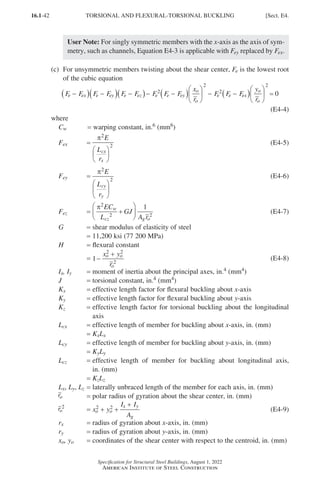 16.1-42
Specification for Structural Steel Buildings, August 1, 2022
American Institute of Steel Construction
User Note: For singly symmetric members with the x-axis as the axis of sym-
metry, such as channels, Equation E4-3 is applicable with Fey replaced by Fex.
(c)	
For unsymmetric members twisting about the shear center, Fe is the lowest root
of the cubic equation
F F F F F F F F F
x
r
F F F
e ex e ey e ez e e ey
o
o
e e ex
−
( ) −
( ) −
( )− −
( )




 − −
(
2
2
2
)
)





 =
y
r
o
o
2
0
(E4-4)
where
Cw = warping constant, in.6 (mm6)
Fex =
π2
2
E
L
r
cx
x






(E4-5)
Fey =
π2
2
E
L
r
cy
y






		
		
(E4-6)
Fez =
π2
2 2
1
EC
L
GJ
A r
w
cz g o
+





 (E4-7)
G = shear modulus of elasticity of steel
= 11,200 ksi (77 200 MPa)
H = flexural constant
= 1
2 2
2
−
+
x y
r
o o
o
(E4-8)
Ix, Iy = moment of inertia about the principal axes, in.4 (mm4)
J = torsional constant, in.4 (mm4)
Kx = effective length factor for flexural buckling about x-axis
Ky = effective length factor for flexural buckling about y-axis
Kz = 
effective length factor for torsional buckling about the longitudinal
axis
Lcx = effective length of member for buckling about x-axis, in. (mm)
=
KxLx
Lcy = effective length of member for buckling about y-axis, in. (mm)
=
KyLy
Lcz = 
effective length of member for buckling about longitudinal axis,
in. (mm)
=
KzLz
Lx, Ly, Lz = laterally unbraced length of the member for each axis, in. (mm)
ro = polar radius of gyration about the shear center, in. (mm)
ro
2
= x y
I I
A
o o
x y
g
2 2
+ +
+
(E4-9)
rx = radius of gyration about x-axis, in. (mm)
ry = radius of gyration about y-axis, in. (mm)
xo, yo = coordinates of the shear center with respect to the centroid, in. (mm)
TORSIONAL AND FLEXURAL-TORSIONAL BUCKLING [Sect. E4.
Part 16.1 A-F (001-074).indd 42
Part 16.1 A-F (001-074).indd 42 2023-01-29 11:49 AM
2023-01-29 11:49 AM
 