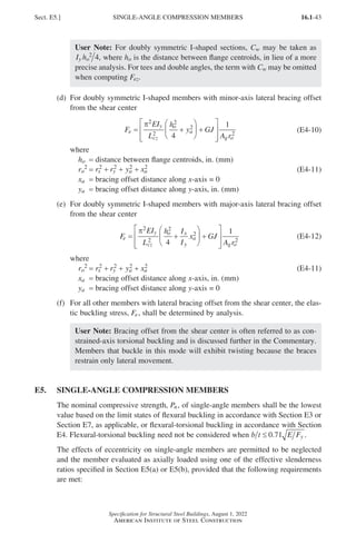16.1-43
Specification for Structural Steel Buildings, August 1, 2022
American Institute of Steel Construction
User Note: For doubly symmetric I-shaped sections, Cw may be taken as
I h
y o
2
4, where ho is the distance between flange centroids, in lieu of a more
precise analysis. For tees and double angles, the term with Cw may be omitted
when computing Fez.
(d)	
For doubly symmetric I-shaped members with minor-axis lateral bracing offset
from the shear center
F
EI
L
h
y GJ
A r
e
y
cz
o
a
g o
= +





 +








π2
2
2
2
2
4
1
(E4-10)
where
ho = distance between flange centroids, in. (mm)
ro
2 = r r y x
x y a a
2 2 2 2
+ + + (E4-11)
xa = bracing offset distance along x-axis = 0
ya = bracing offset distance along y-axis, in. (mm)
(e)	
For doubly symmetric I-shaped members with major-axis lateral bracing offset
from the shear center
F
EI
L
h I
I
x GJ
A r
e
y
cz
o x
y
a
g o
= +





 +








π2
2
2
2
2
4
1
(E4-12)
where
ro
2 = r r y x
x y a a
2 2 2 2
+ + + (E4-11)
xa = bracing offset distance along x-axis, in. (mm)
ya = bracing offset distance along y-axis = 0
(f)	
For all other members with lateral bracing offset from the shear center, the elas-
tic buckling stress, Fe, shall be determined by analysis.
User Note: Bracing offset from the shear center is often referred to as con-
strained-axis torsional buckling and is discussed further in the Commentary.
Members that buckle in this mode will exhibit twisting because the braces
restrain only lateral movement.
E5. SINGLE-ANGLE COMPRESSION MEMBERS
The nominal compressive strength, Pn, of single-angle members shall be the lowest
value based on the limit states of flexural buckling in accordance with Section E3 or
Section E7, as applicable, or flexural-torsional buckling in accordance with Section
E4. Flexural-torsional buckling need not be considered when b t E Fy
≤ 0 71
. .
The effects of eccentricity on single-angle members are permitted to be neglected
and the member evaluated as axially loaded using one of the effective slenderness
ratios specified in Section E5(a) or E5(b), provided that the following requirements
are met:
Sect. E5.] SINGLE-ANGLE COMPRESSION MEMBERS
Part 16.1 A-F (001-074).indd 43
Part 16.1 A-F (001-074).indd 43 2023-01-10 7:31 PM
2023-01-10 7:31 PM
 